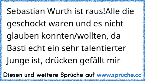 Sebastian Wurth ist raus!
Alle die geschockt waren und es nicht glauben konnten/wollten, da Basti echt ein sehr talentierter Junge ist, drücken gefällt mir