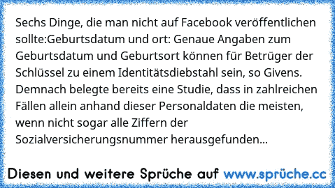 Sechs Dinge, die man nicht auf Facebook veröffentlichen sollte:
Geburtsdatum und –ort: Genaue Angaben zum Geburtsdatum und Geburtsort können für Betrüger der Schlüssel zu einem Identitätsdiebstahl sein, so Givens. Demnach belegte bereits eine Studie, dass in zahlreichen Fällen allein anhand dieser Personaldaten die meisten, wenn nicht sogar alle Ziffern der Sozialversicherungsnummer herausgefun...