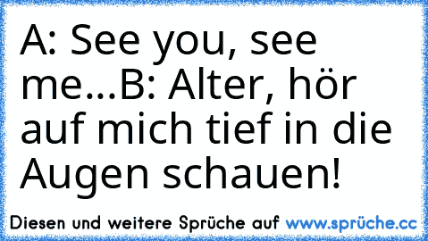 A: See you, see me...
B: Alter, hör auf mich tief in die Augen schauen!