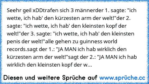 Seehr geil xDD
trafen sich 3 männer
der 1. sagte: "ich﻿ wette, ich hab' den kürzesten arm der welt!"
der 2. sagte: "ich wette, ich hab' den kleinsten kopf der welt!"
der 3. sagte: "ich wette, ich hab' den kleinsten penis der welt!"
alle gehen zu guinness world records.
sagt der 1.: "JA MAN ich hab wirklich den kürzesten arm der﻿ welt!"
sagt der 2.: "JA MAN ich hab wirklich den kleinsten kopf de...