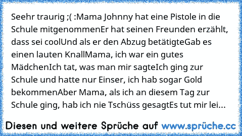 Seehr traurig ;( :
Mama… Johnny hat eine Pistole in die Schule mitgenommen
Er hat seinen Freunden erzählt, dass sei cool
Und als er den Abzug betätigte
Gab es einen lauten Knall
Mama, ich war ein gutes Mädchen
Ich tat, was man mir sagte
Ich ging zur Schule und hatte nur Einser, ich hab sogar Gold bekommen
Aber Mama, als ich an diesem Tag zur Schule ging, hab ich nie ‚Tschüss‘ gesagt
Es tut mir lei...