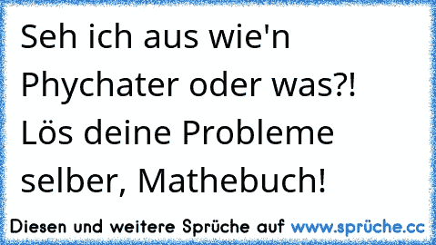 Seh ich aus wie'n Phychater oder was?! Lös deine Probleme selber, Mathebuch!