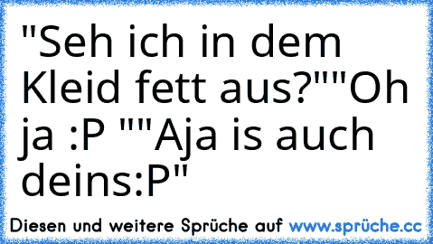 "Seh ich in dem Kleid fett aus?"
"Oh ja :P "
"Aja is auch deins:P"