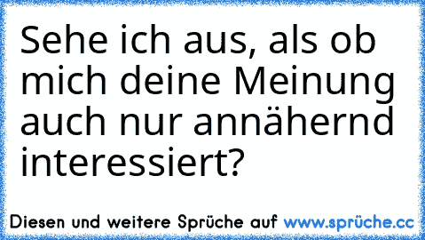 Sehe ich aus, als ob mich deine Meinung auch nur annähernd interessiert?