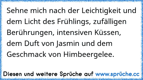 Sehne mich nach der Leichtigkeit und dem Licht des Frühlings, zufälligen Berührungen, intensiven Küssen, dem Duft von Jasmin und dem Geschmack von Himbeergelee.