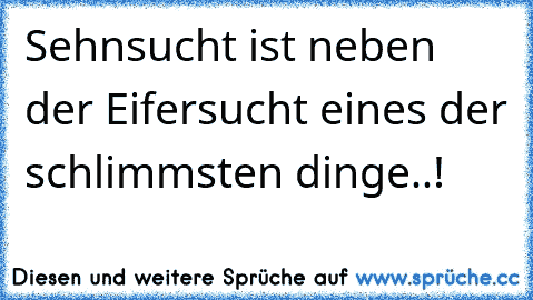 Sehnsucht ist neben der Eifersucht eines der schlimmsten dinge..!