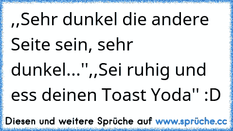 ,,Sehr dunkel die andere Seite sein, sehr dunkel...''
,,Sei ruhig und ess deinen Toast Yoda'' :D