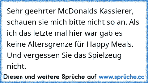 Sehr geehrter McDonalds Kassierer, schauen sie mich bitte nicht so an. Als ich das letzte mal hier war gab es keine Altersgrenze für Happy Meals. Und vergessen Sie das Spielzeug nicht.