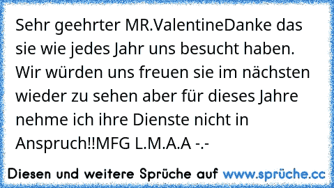 Sehr geehrter MR.Valentine
Danke das sie wie jedes Jahr uns besucht haben. Wir würden uns freuen sie im nächsten wieder zu sehen aber für dieses Jahre nehme ich ihre Dienste nicht in Anspruch!!
MFG L.M.A.A -.-