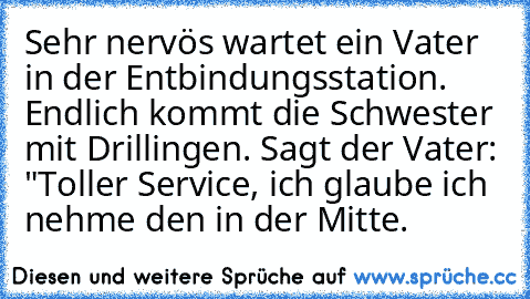 Sehr nervös wartet ein Vater in der Entbindungsstation. Endlich kommt die Schwester mit Drillingen. Sagt der Vater: "Toller Service, ich glaube ich nehme den in der Mitte.