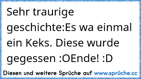 Sehr traurige geschichte:
Es wa einmal ein Keks. Diese wurde gegessen :O
Ende! :D