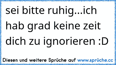 sei bitte ruhig...ich hab grad keine zeit dich zu ignorieren :D