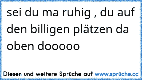 sei du ma ruhig , du auf den billigen plätzen da oben dooooo