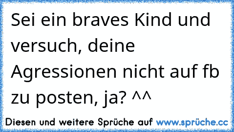 Sei ein braves Kind und versuch, deine Agressionen nicht auf fb zu posten, ja? ^^