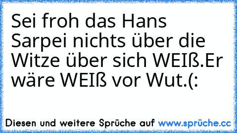 Sei froh das Hans Sarpei nichts über die Witze über sich WEIß.Er wäre WEIß vor Wut.
(: