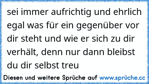 sei immer aufrichtig und ehrlich egal was für ein gegenüber vor dir steht und wie er sich zu dir verhält, denn nur dann bleibst du dir selbst treu