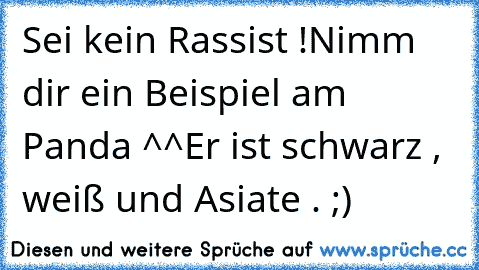 Sei kein Rassist !
Nimm dir ein Beispiel am Panda ^^
Er ist schwarz , weiß und Asiate . ;)