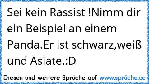 Sei kein Rassist !
Nimm dir ein Beispiel an einem Panda.
Er ist schwarz,weiß und Asiate.
:D