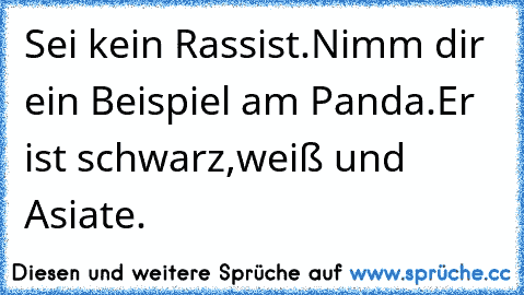 Sei kein Rassist.
Nimm dir ein Beispiel am Panda.
Er ist schwarz,weiß und Asiate.