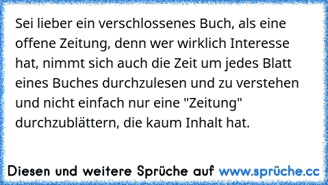 Sei lieber ein verschlossenes Buch, als eine offene Zeitung, denn wer wirklich Interesse hat, nimmt sich auch die Zeit um jedes Blatt eines Buches durchzulesen und zu verstehen und nicht einfach nur eine "Zeitung" durchzublättern, die kaum Inhalt hat.