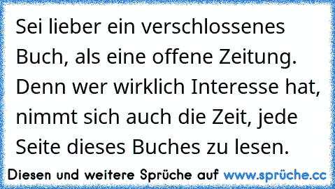 Sei lieber ein verschlossenes Buch, als eine offene Zeitung. Denn wer wirklich Interesse hat, nimmt sich auch die Zeit, jede Seite dieses Buches zu lesen.♥