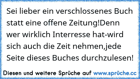 Sei lieber ein verschlossenes Buch statt eine offene Zeitung!Denn wer wirklich Interresse hat-wird sich auch die Zeit nehmen,jede Seite dieses Buches durchzulesen!