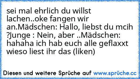 sei mal ehrlich du willst lachen..
oke fangen wir an.
Mädschen: Hallo, liebst du mcih ?
Junge : Nein, aber ..
Mädschen: hahaha ich hab euch alle geflaxxt wieso liest ihr das (liken)