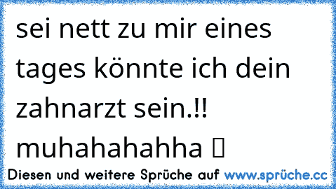 sei nett zu mir eines tages könnte ich dein zahnarzt sein.!! muhahahahha ツ