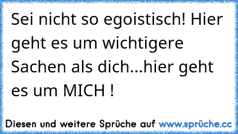 Sei nicht so egoistisch! Hier geht es um wichtigere Sachen als dich...hier geht es um MICH !