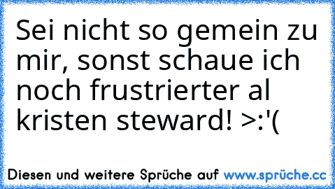 Sei nicht so gemein zu mir, sonst schaue ich noch frustrierter al kristen steward! >:'(