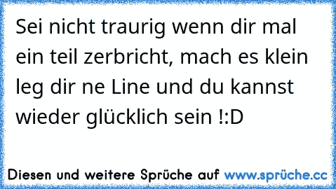 Sei nicht traurig wenn dir mal ein teil zerbricht, mach es klein leg dir ne Line und du kannst wieder glücklich sein !
:D