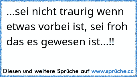 ...sei nicht traurig wenn etwas vorbei ist, sei froh das es gewesen ist...!!