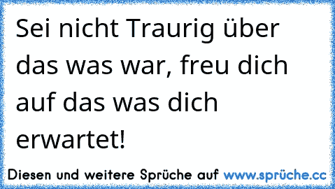 Sei nicht Traurig über das was war, freu dich auf das was dich erwartet!