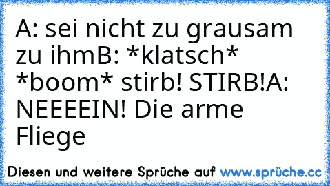 A: sei nicht zu grausam zu ihm
B: *klatsch* *boom* stirb! STIRB!
A: NEEEEIN! Die arme Fliege