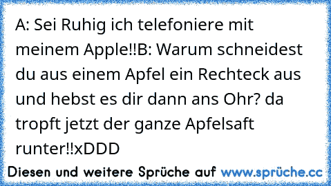 A: Sei Ruhig ich telefoniere mit meinem Apple!!
B: Warum schneidest du aus einem Apfel ein Rechteck aus und hebst es dir dann ans Ohr? da tropft jetzt der ganze Apfelsaft runter!!
xDDD