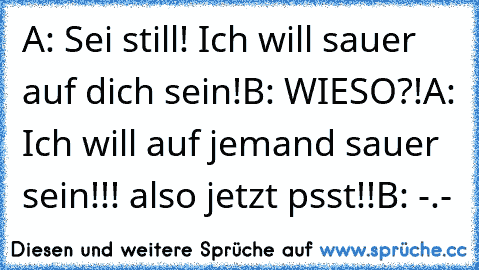 A: Sei still! Ich will sauer auf dich sein!
B: WIESO?!
A: Ich will auf jemand sauer sein!!! also jetzt psst!!
B: -.-