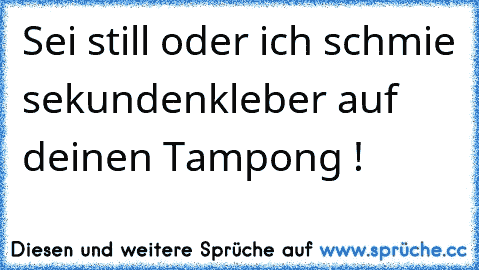 Sei still oder ich schmie sekundenkleber auf deinen Tampong !