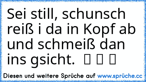 Sei still, schunsch reiß i da in Kopf ab und schmeiß dan ins gsicht.  ツ ツ ツ