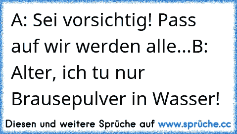 A: Sei vorsichtig! Pass auf wir werden alle...
B: Alter, ich tu nur Brausepulver in Wasser!