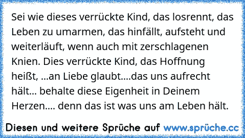 Sei wie dieses verrückte Kind, das losrennt, das Leben zu umarmen, das hinfällt, aufsteht und weiterläuft, wenn auch mit zerschlagenen Knien. Dies verrückte Kind, das Hoffnung heißt, ...an Liebe glaubt....das uns aufrecht hält... behalte diese Eigenheit in Deinem Herzen.... denn das ist was uns am Leben hält.