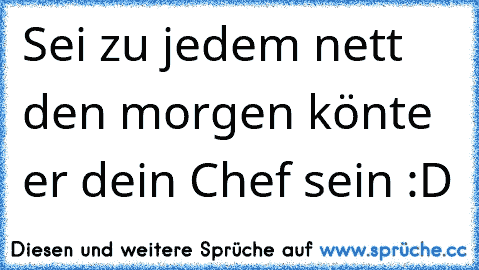 Sei zu jedem nett den morgen könte er dein Chef sein :D