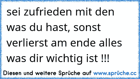 sei zufrieden mit den was du hast, sonst verlierst am ende alles was dir wichtig ist !!!