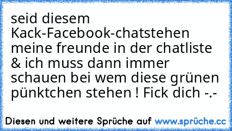 seid diesem Kack-Facebook-chat
stehen meine freunde in der chatliste & ich muss dann immer schauen bei wem diese grünen pünktchen stehen ! Fick dich -.-