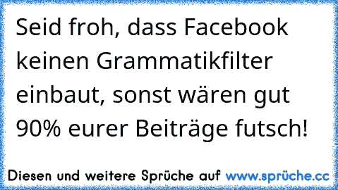 Seid froh, dass Facebook keinen Grammatikfilter einbaut, sonst wären gut 90% eurer Beiträge futsch!