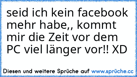 seid ich kein facebook mehr habe,, kommt mir die Zeit vor dem PC viel länger vor!! XD