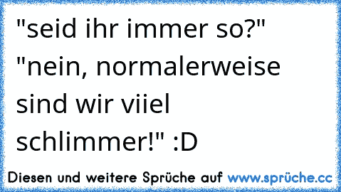 "seid ihr immer so?" "nein, normalerweise sind wir viiel schlimmer!" :D