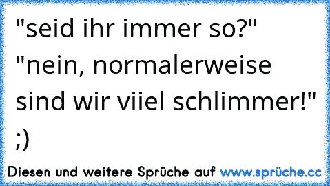 "seid ihr immer so?" "nein, normalerweise sind wir viiel schlimmer!" ;)