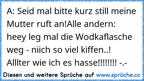 A: Seid mal bitte kurz still meine Mutter ruft an!
Alle andern:  heey leg mal die Wodkaflasche weg - niich so viel kiffen..!
  Alllter wie ich es hasse!!!!!!!! -.-