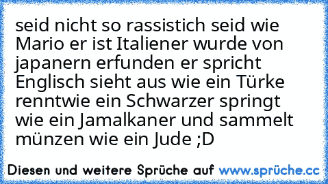 seid nicht so rassistich seid wie Mario er ist Italiener wurde von japanern erfunden er spricht Englisch sieht aus wie ein Türke renntwie ein Schwarzer springt wie ein Jamalkaner und sammelt münzen wie ein Jude ;D