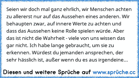 Seien wir doch mal ganz ehrlich, wir Menschen achten zu allererst nur auf das Aussehen eines anderen. Wir behaupten zwar, auf innere Werte zu achten und dass das Aussehen keine Rolle spielen würde. Aber das ist nicht die Wahrheit - viele von uns wissen das gar nicht. Ich habe lange gebraucht, um sie zu erkennen. Würdest du jemanden ansprechen, der sehr hässlich ist, außer wenn du es aus irgendeine...